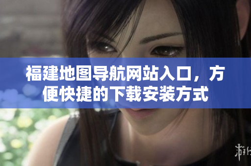 福建地图导航网站入口，方便快捷的下载安装方式