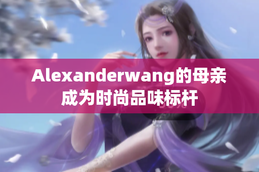 Alexanderwang的母亲成为时尚品味标杆