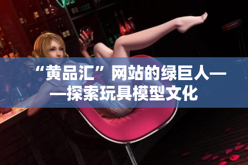 “黄品汇”网站的绿巨人——探索玩具模型文化