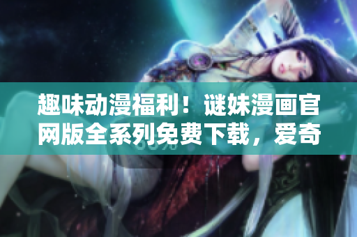 趣味动漫福利！谜妹漫画官网版全系列免费下载，爱奇艺独家上线！