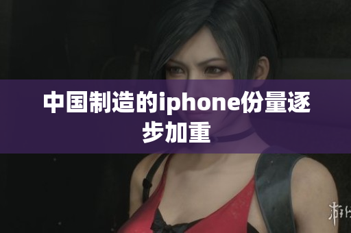 中国制造的iphone份量逐步加重