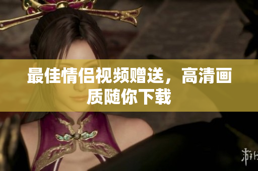 最佳情侣视频赠送，高清画质随你下载