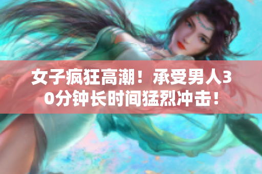 女子疯狂高潮！承受男人30分钟长时间猛烈冲击！