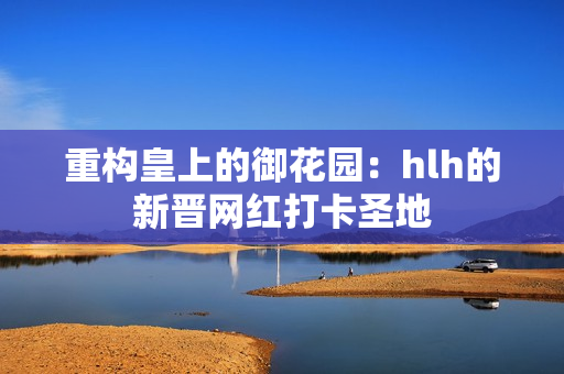 重构皇上的御花园：hlh的新晋网红打卡圣地