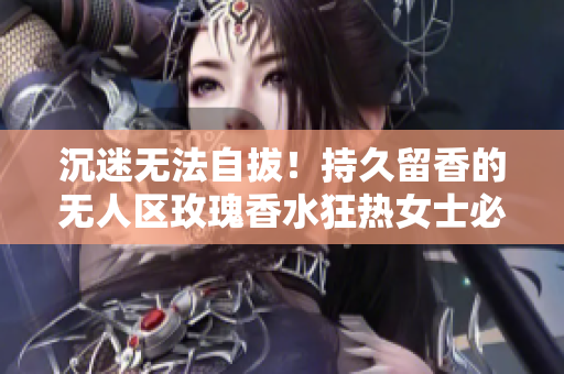 沉迷无法自拔！持久留香的无人区玫瑰香水狂热女士必备