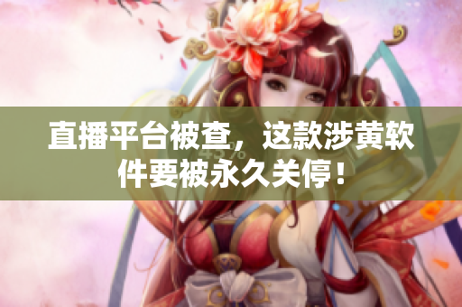 直播平台被查，这款涉黄软件要被永久关停！