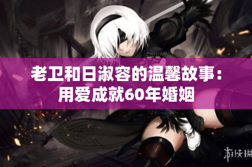 老卫和日淑容的温馨故事：用爱成就60年婚姻