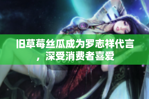 旧草莓丝瓜成为罗志祥代言，深受消费者喜爱