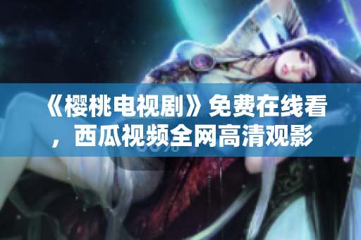 《樱桃电视剧》免费在线看，西瓜视频全网高清观影