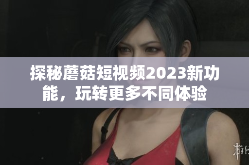 探秘蘑菇短视频2023新功能，玩转更多不同体验