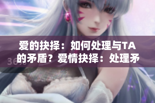 爱的抉择：如何处理与TA的矛盾？爱情抉择：处理矛盾当有招