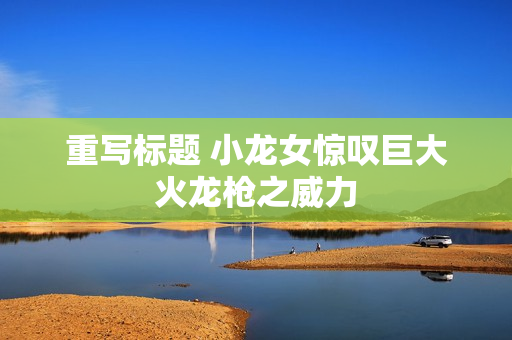 重写标题 小龙女惊叹巨大火龙枪之威力