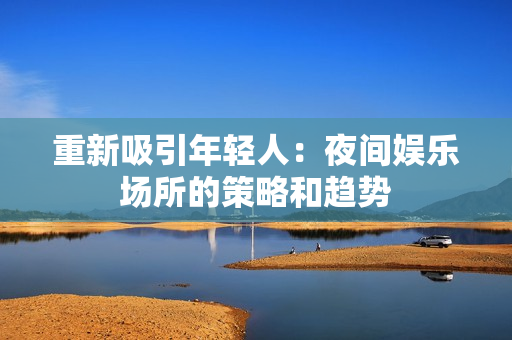 重新吸引年轻人：夜间娱乐场所的策略和趋势