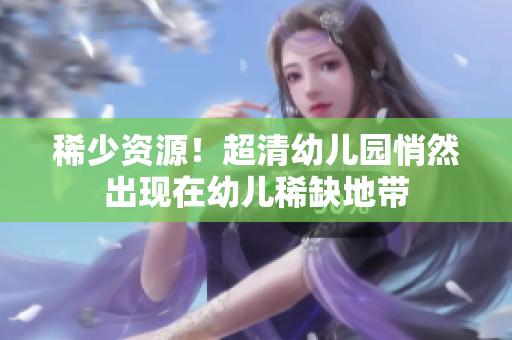 稀少资源！超清幼儿园悄然出现在幼儿稀缺地带