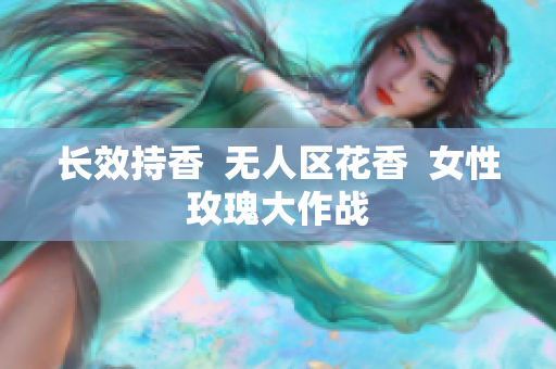 长效持香  无人区花香  女性玫瑰大作战