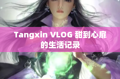 Tangxin VLOG 甜到心扉的生活记录