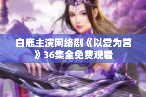 白鹿主演网络剧《以爱为营》36集全免费观看