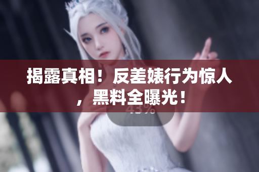 揭露真相！反差婊行为惊人，黑料全曝光！