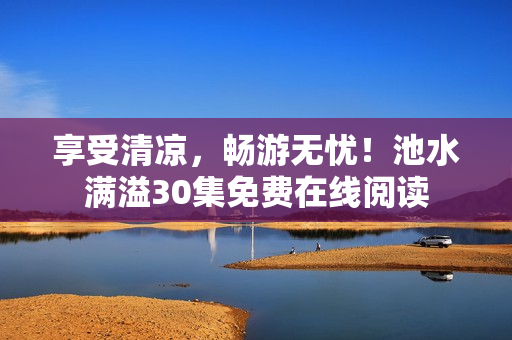 享受清凉，畅游无忧！池水满溢30集免费在线阅读