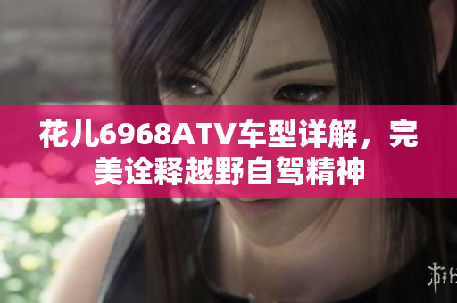 花儿6968ATV车型详解，完美诠释越野自驾精神