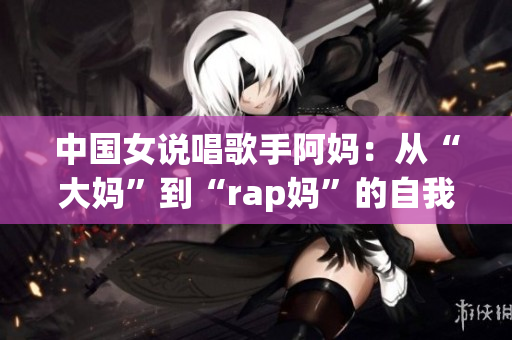 中国女说唱歌手阿妈：从“大妈”到“rap妈”的自我革命