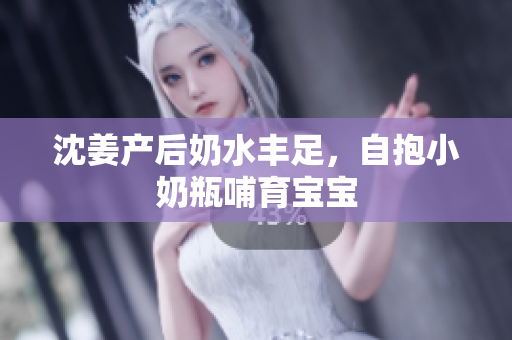 沈姜产后奶水丰足，自抱小奶瓶哺育宝宝