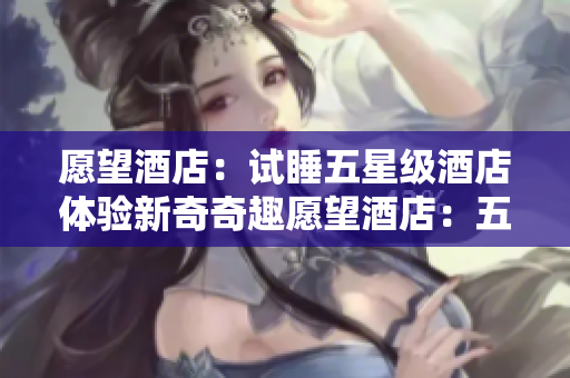 愿望酒店：试睡五星级酒店体验新奇奇趣愿望酒店：五星级试睡之旅体验奇趣新感受
