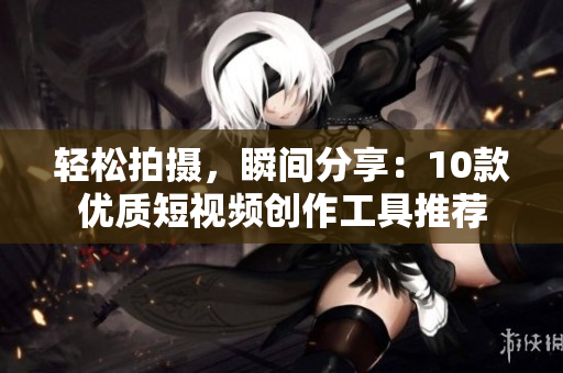 轻松拍摄，瞬间分享：10款优质短视频创作工具推荐