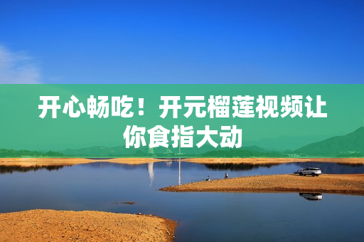 开心畅吃！开元榴莲视频让你食指大动