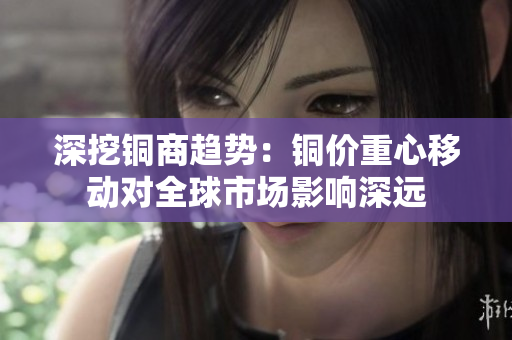 深挖铜商趋势：铜价重心移动对全球市场影响深远