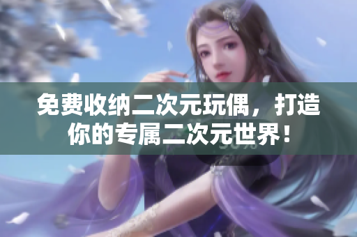 免费收纳二次元玩偶，打造你的专属二次元世界！