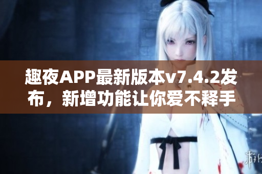 趣夜APP最新版本v7.4.2发布，新增功能让你爱不释手！