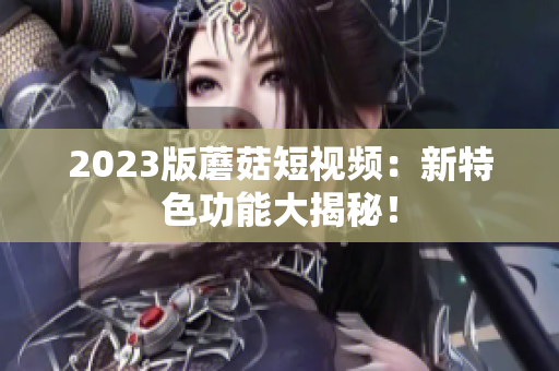 2023版蘑菇短视频：新特色功能大揭秘！