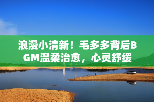 浪漫小清新！毛多多背后BGM温柔治愈，心灵舒缓