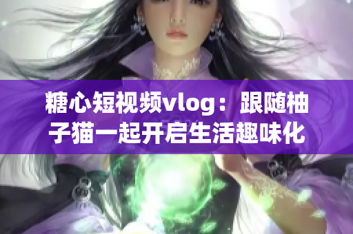 糖心短视频vlog：跟随柚子猫一起开启生活趣味化