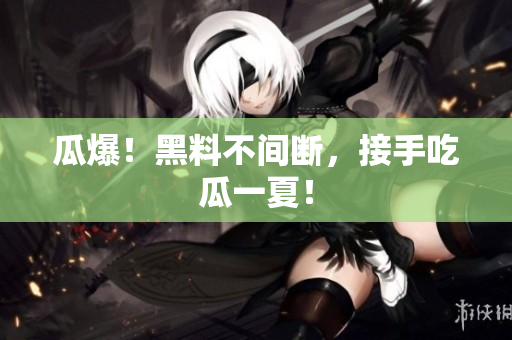 瓜爆！黑料不间断，接手吃瓜一夏！