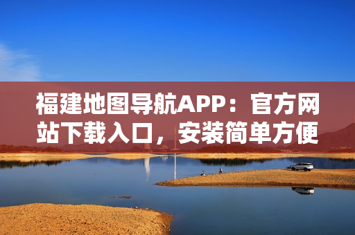 福建地图导航APP：官方网站下载入口，安装简单方便