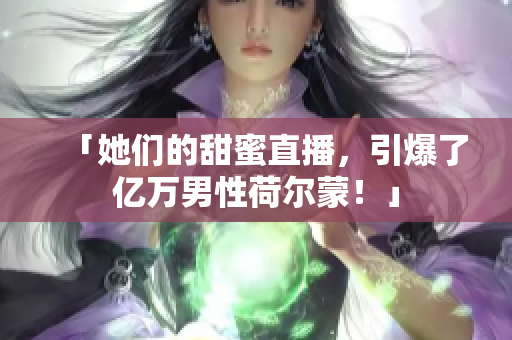 「她们的甜蜜直播，引爆了亿万男性荷尔蒙！」