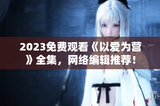 2023免费观看《以爱为营》全集，网络编辑推荐！