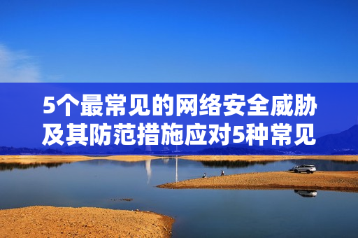 5个最常见的网络安全威胁及其防范措施应对5种常见网络安全威胁的防范策略
