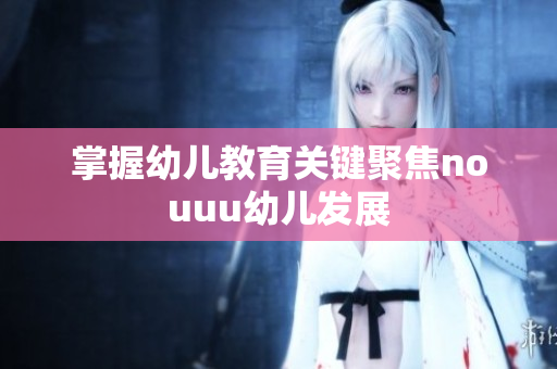 掌握幼儿教育关键聚焦nouuu幼儿发展