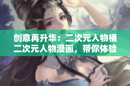 创意再升华：二次元人物桶二次元人物漫画，带你体验虚拟魅力