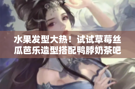 水果发型大热！试试草莓丝瓜芭乐造型搭配鸭脖奶茶吧！