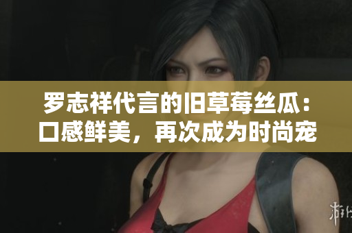 罗志祥代言的旧草莓丝瓜：口感鲜美，再次成为时尚宠儿
