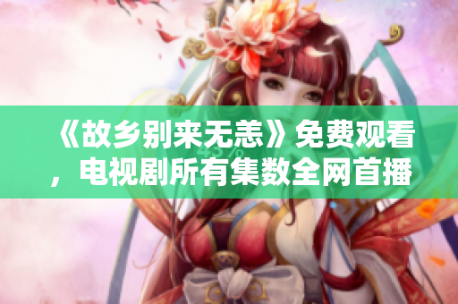《故乡别来无恙》免费观看，电视剧所有集数全网首播推荐！