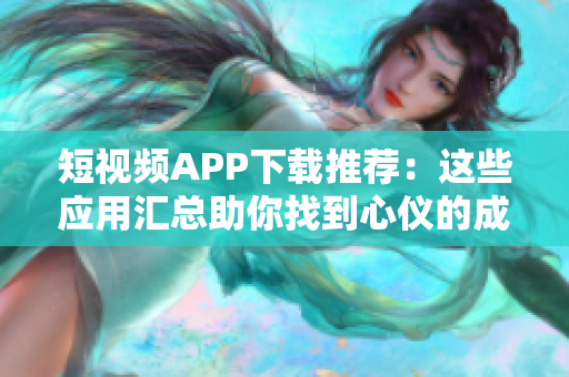 短视频APP下载推荐：这些应用汇总助你找到心仪的成品！