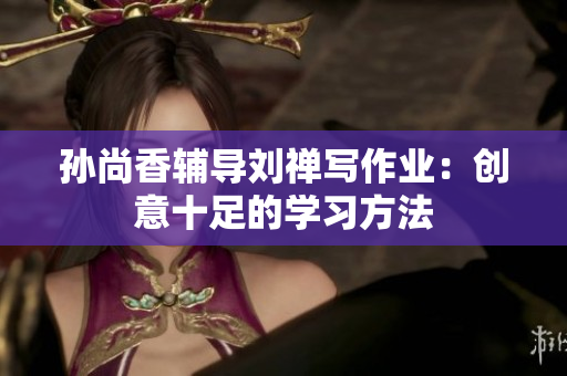 孙尚香辅导刘禅写作业：创意十足的学习方法