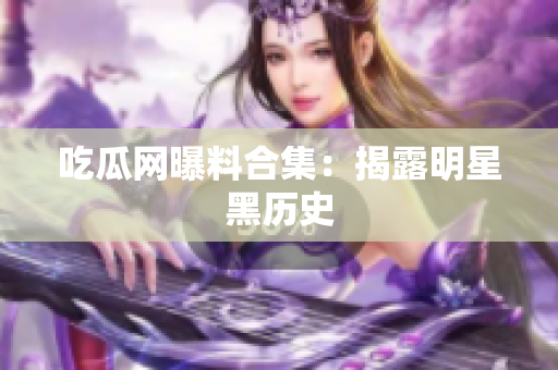 吃瓜网曝料合集：揭露明星黑历史