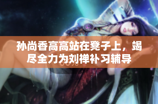 孙尚香高高站在凳子上，竭尽全力为刘禅补习辅导
