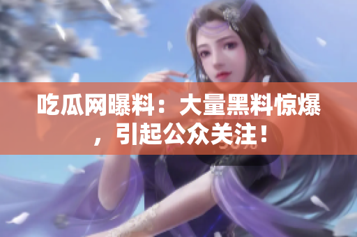 吃瓜网曝料：大量黑料惊爆，引起公众关注！